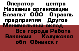 Оператор Call-центра › Название организации ­ Базальт, ООО › Отрасль предприятия ­ Другое › Минимальный оклад ­ 22 000 - Все города Работа » Вакансии   . Калужская обл.,Обнинск г.